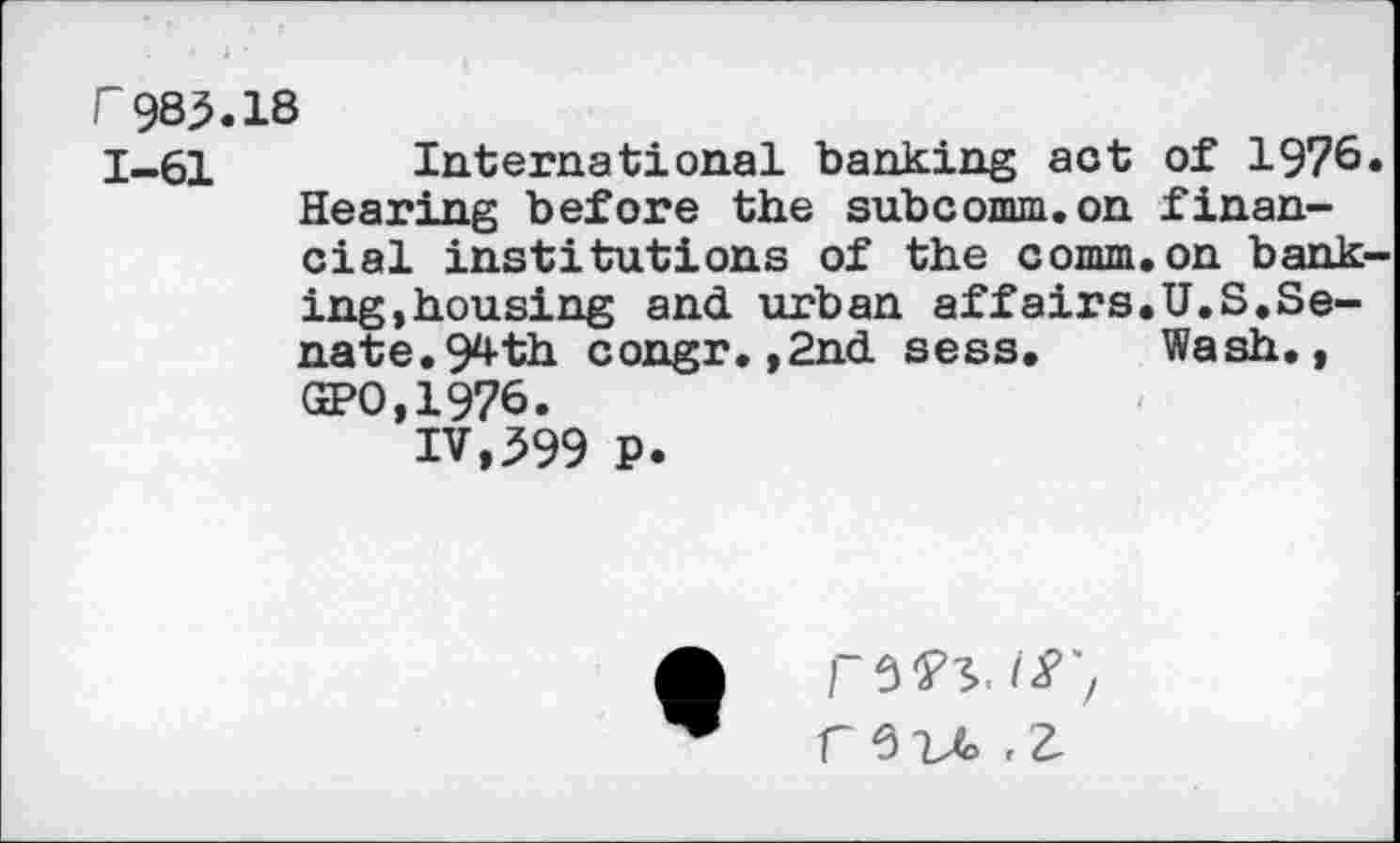 ﻿F985.18
1-61 International banking act of 1976. Hearing before the subcomm.on financial institutions of the comm.on banking,housing and urban affairs.U.S.Senate. 94th congr.,2nd sess. Wash., GPO,1976.
IV,399 P.
C 6	£